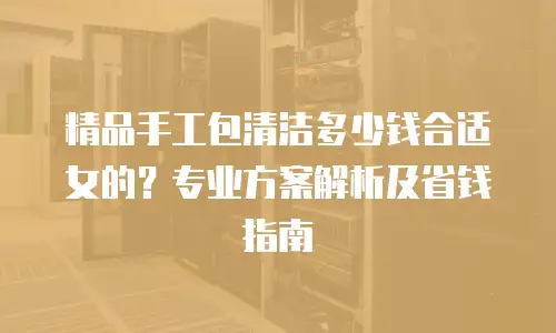 精品手工包清洁多少钱合适女的？专业方案解析及省钱指南