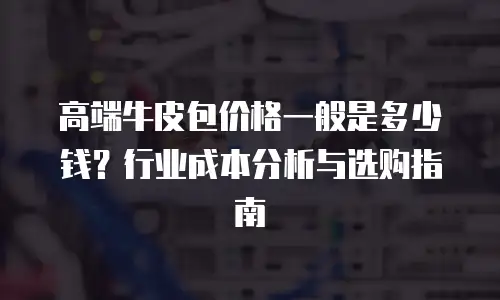 高端牛皮包价格一般是多少钱？行业成本分析与选购指南
