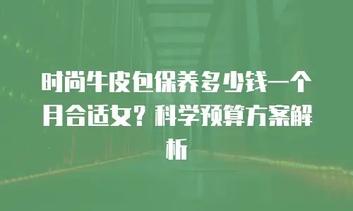 时尚牛皮包保养多少钱一个月合适女？科学预算方案解析