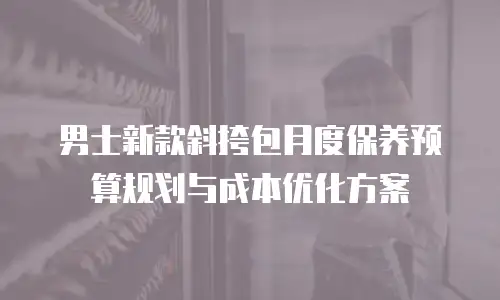 男士新款斜挎包月度保养预算规划与成本优化方案