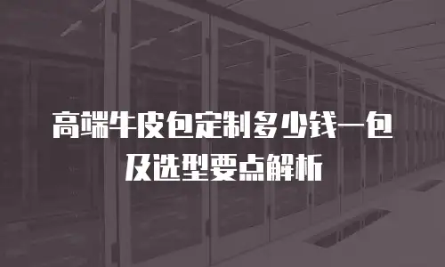 高端牛皮包定制多少钱一包及选型要点解析