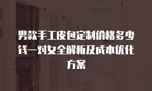 男款手工皮包定制价格多少钱一对女全解析及成本优化方案