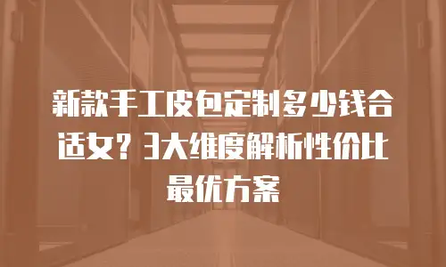 新款手工皮包定制多少钱合适女？3大维度解析性价比最优方案