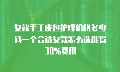女款手工皮包护理价格多少钱一个合适女款怎么选能省30%费用