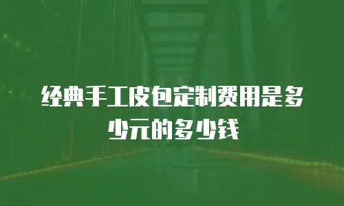 经典手工皮包定制费用是多少元的多少钱