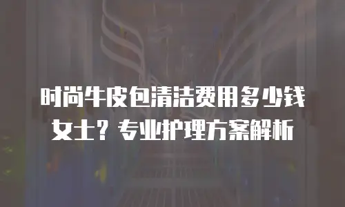 时尚牛皮包清洁费用多少钱女士？专业护理方案解析