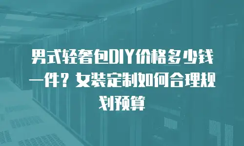 男式轻奢包DIY价格多少钱一件？女装定制如何合理规划预算