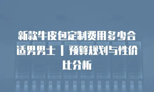 新款牛皮包定制费用多少合适男男士 | 预算规划与性价比分析