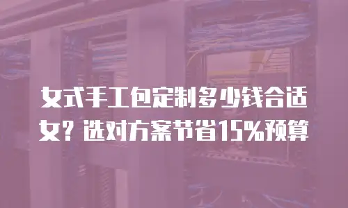女式手工包定制多少钱合适女？选对方案节省15%预算
