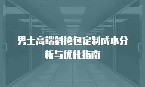 男士高端斜挎包定制成本分析与优化指南