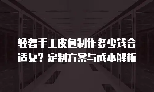 轻奢手工皮包制作多少钱合适女？定制方案与成本解析
