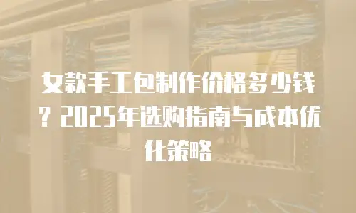 女款手工包制作价格多少钱？2025年选购指南与成本优化策略