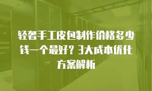 轻奢手工皮包制作价格多少钱一个最好？3大成本优化方案解析