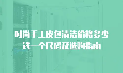 时尚手工皮包清洁价格多少钱一个尺码及选购指南