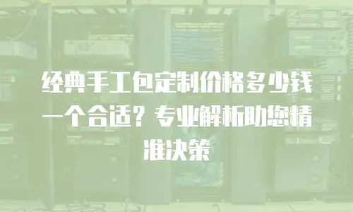 经典手工包定制价格多少钱一个合适？专业解析助您精准决策