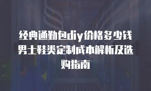 经典通勤包diy价格多少钱 男士鞋类定制成本解析及选购指南