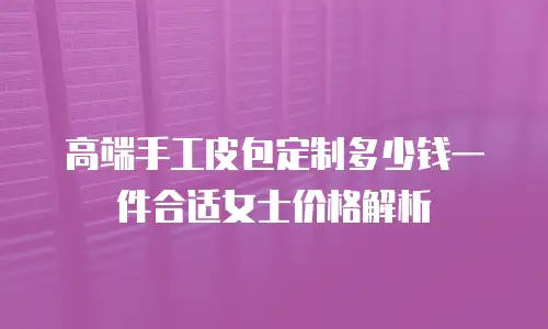 高端手工皮包定制多少钱一件合适女士价格解析