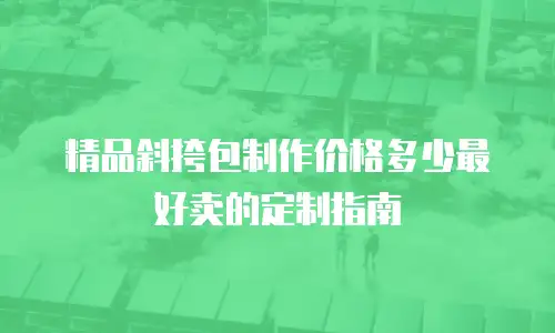 精品斜挎包制作价格多少最好卖的定制指南