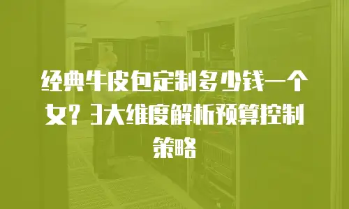经典牛皮包定制多少钱一个女？3大维度解析预算控制策略