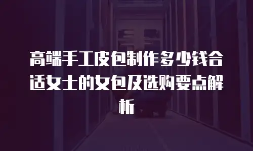 高端手工皮包制作多少钱合适女士的女包及选购要点解析