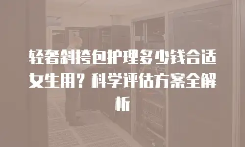 轻奢斜挎包护理多少钱合适女生用？科学评估方案全解析