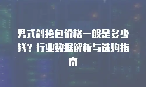 男式斜挎包价格一般是多少钱？行业数据解析与选购指南