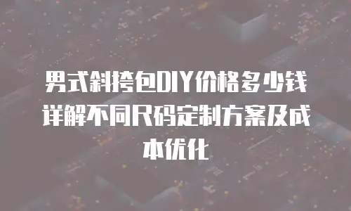 男式斜挎包DIY价格多少钱 详解不同尺码定制方案及成本优化