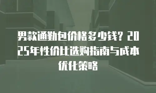 男款通勤包价格多少钱？2025年性价比选购指南与成本优化策略