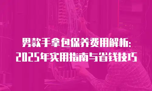 男款手拿包保养费用解析：2025年实用指南与省钱技巧