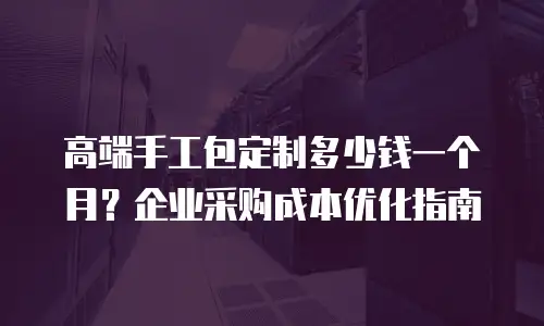 高端手工包定制多少钱一个月？企业采购成本优化指南