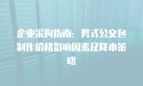 企业采购指南：男式公文包制作价格影响因素及降本策略