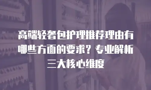 高端轻奢包护理推荐理由有哪些方面的要求？专业解析三大核心维度