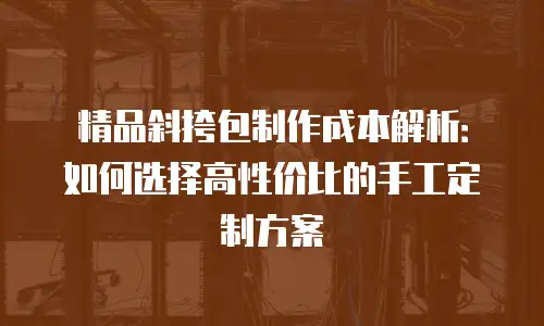 精品斜挎包制作成本解析：如何选择高性价比的手工定制方案