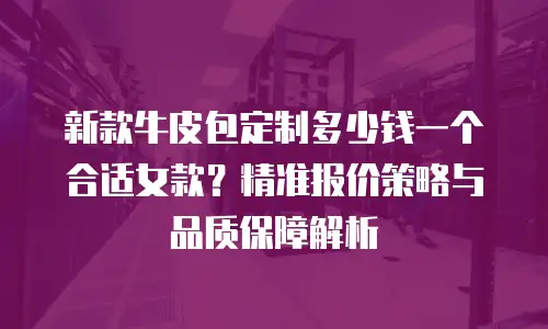新款牛皮包定制多少钱一个合适女款？精准报价策略与品质保障解析