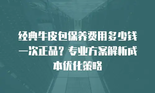 经典牛皮包保养费用多少钱一次正品？专业方案解析成本优化策略