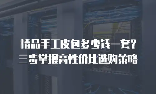 精品手工皮包多少钱一套？三步掌握高性价比选购策略