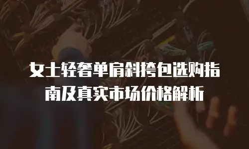 女士轻奢单肩斜挎包选购指南及真实市场价格解析