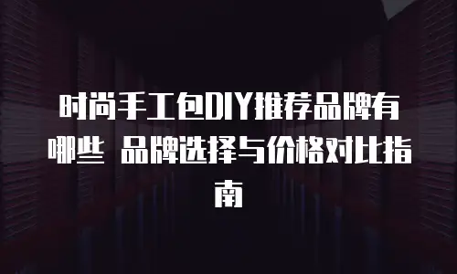 时尚手工包DIY推荐品牌有哪些 品牌选择与价格对比指南