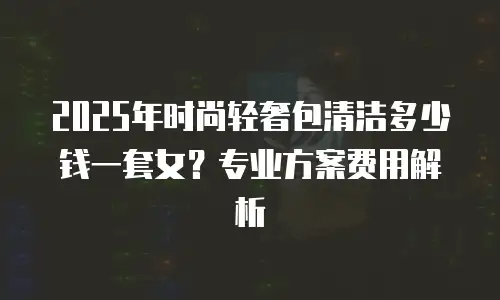 2025年时尚轻奢包清洁多少钱一套女？专业方案费用解析
