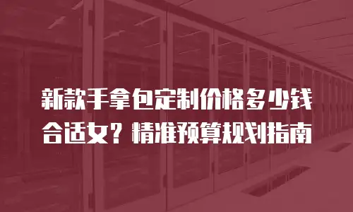 新款手拿包定制价格多少钱合适女？精准预算规划指南