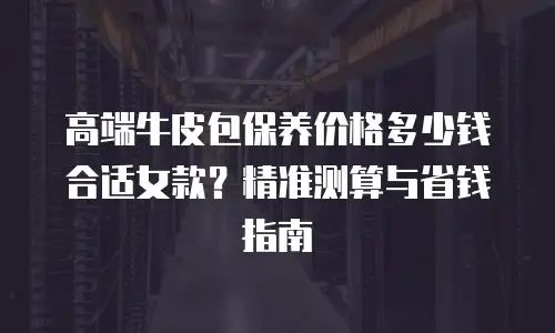 高端牛皮包保养价格多少钱合适女款？精准测算与省钱指南