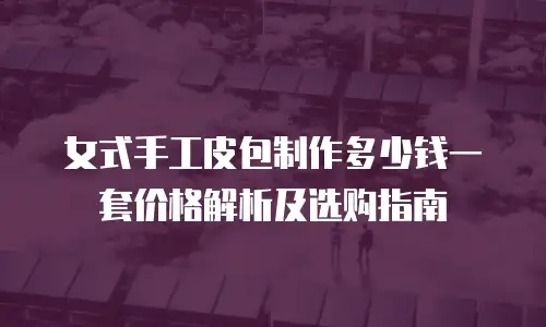 女式手工皮包制作多少钱一套价格解析及选购指南