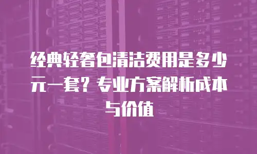 经典轻奢包清洁费用是多少元一套？专业方案解析成本与价值