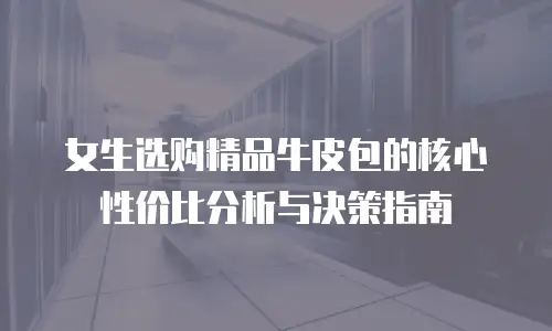 女生选购精品牛皮包的核心性价比分析与决策指南