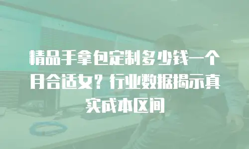 精品手拿包定制多少钱一个月合适女？行业数据揭示真实成本区间