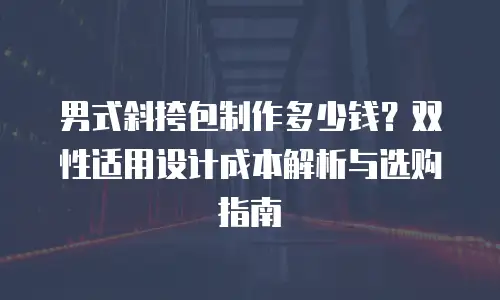 男式斜挎包制作多少钱？双性适用设计成本解析与选购指南
