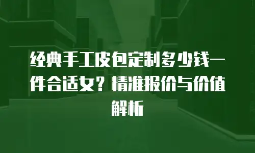 经典手工皮包定制多少钱一件合适女？精准报价与价值解析