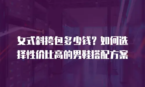 女式斜挎包多少钱？如何选择性价比高的男鞋搭配方案