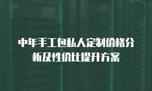 中年手工包私人定制价格分析及性价比提升方案