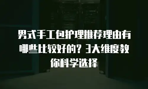 男式手工包护理推荐理由有哪些比较好的？3大维度教你科学选择